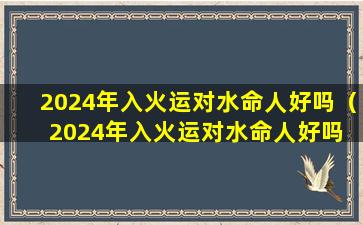 2024年入火运对水命人好吗（2024年入火运对水命人好吗 吉星相助财富丰厚）